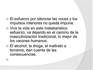  El esfuerzo por silenciar las voces y los
impulsos interiores no queda impune.
 Vivir la vida en este malabarístico
esfuerzo, va dejando en el camino de la
masculinización tradicional, lo mejor de
los varones humanos.
 El alcohol, la droga, el maltrato a
terceros, dan cuenta de las
consecuencias.

 