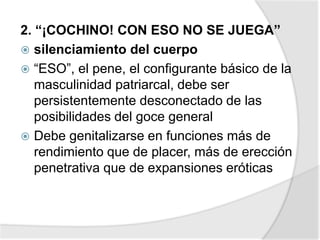 2. “¡COCHINO! CON ESO NO SE JUEGA”
 silenciamiento del cuerpo
 “ESO”, el pene, el configurante básico de la
masculinidad patriarcal, debe ser
persistentemente desconectado de las
posibilidades del goce general
 Debe genitalizarse en funciones más de
rendimiento que de placer, más de erección
penetrativa que de expansiones eróticas
 