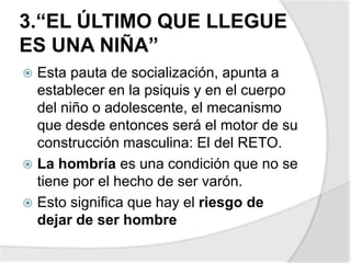 3.“EL ÚLTIMO QUE LLEGUE
ES UNA NIÑA”
 Esta pauta de socialización, apunta a
establecer en la psiquis y en el cuerpo
del niño o adolescente, el mecanismo
que desde entonces será el motor de su
construcción masculina: El del RETO.
 La hombría es una condición que no se
tiene por el hecho de ser varón.
 Esto significa que hay el riesgo de
dejar de ser hombre
 