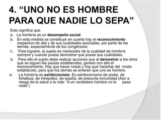 4. “UNO NO ES HOMBRE
PARA QUE NADIE LO SEPA”
Esto significa que:
a. La hombría es un desempeño social.
b. En esta medida se constituye en cuanto hay el reconocimiento
respectivo de ella y de sus cualidades asociadas, por parte de los
demás, especialmente de los congéneres.
c. Para lograrlo, el sujeto es merecedor de la cualidad de hombría
siempre y cuando pueda demostrar que posee sus cualidades.
d. Para ello el sujeto debe realizar acciones que al demostrar a los otros
que se siguen las pautas establecidas, genere con ello el
reconocimiento. Hay que hacer cosas y hay que hacerlas del modo
establecido, para que los demás se enteren que uno es hombre.
e. La hombría es exhibicionista. Es exhibicionismo de poder, de
fortaleza, de intrepidez, de osadía, de presunta inmunidad (Aún a
riesgo de la salud o la vida: “A un verdadero hombre no le pasa
nada”).
 