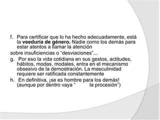 f. Para certificar que lo ha hecho adecuadamente, está
la veeduría de género. Nadie como los demás para
estar atentos a llamar la atención
sobre insuficiencias o “desviaciones”...
g. Por eso la vida cotidiana en sus gestos, actitudes,
hábitos, modas, modales, entra en el mecanismo
obsesivo de la demostración. La masculinidad
requiere ser ratificada constantemente
h. En definitiva, ¡se es hombre para los demás!
(aunque por dentro vaya “ la procesión”)
 