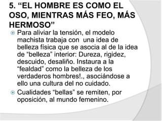 5. “EL HOMBRE ES COMO EL
OSO, MIENTRAS MÁS FEO, MÁS
HERMOSO”
 Para aliviar la tensión, el modelo
machista trabaja con una idea de
belleza física que se asocia al de la idea
de “belleza” interior: Dureza, rigidez,
descuido, desaliño. Instaura a la
“fealdad” como la belleza de los
verdaderos hombres!., asociándose a
ello una cultura del no cuidado.
 Cualidades “bellas” se remiten, por
oposición, al mundo femenino.
 