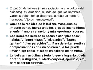  El patrón de belleza (y su asociación a una cultura del
cuidado), es femenino, mundo del que los hombres
varones deben tomar distancia, porque un hombre
hermoso, “¡fijo es homosexual!”.
 Cuando la realidad de la belleza masculina se
impone por su fuerza ante los ojos de los hombres,
el eufemismo es el mejor y más oportuno recurso.
 Los hombres hermosos pasan a ser “planchos”,
“pintas”, “buen mozos”, “elegantes”, “buena
gentes”, “bien parecidos”.... Para de evitar sentirse
comprometidos con una opinión que los puede
llevar a ser descalificados en calidad de hombría.
 La belleza masculina y todo lo que a lograrlo pueda
contribuir (higiene, cuidado corporal, ejercicio, etc),
parece ser un extravío.
 