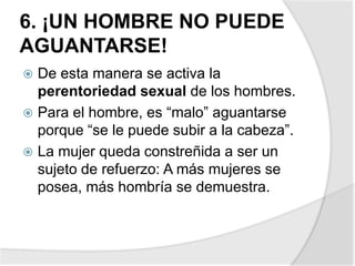 6. ¡UN HOMBRE NO PUEDE
AGUANTARSE!
 De esta manera se activa la
perentoriedad sexual de los hombres.
 Para el hombre, es “malo” aguantarse
porque “se le puede subir a la cabeza”.
 La mujer queda constreñida a ser un
sujeto de refuerzo: A más mujeres se
posea, más hombría se demuestra.
 
