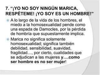 7. “¡YO NO SOY NINGÚN MARICA,
RESPÉTEME! ¡YO SOY ES UN HOMBRE!”
 A lo largo de la vida de los hombres, el
miedo a la homosexualidad pende como
una espada de Damocles, por la pérdida
de hombría que supuestamente implica.
 Marica no significa solamente
homosexualidad; significa también
debilidad, sensibilidad, suavidad,
fragilidad…, por cierto, cualidades que
se adjudican a las mujeres y….como
ser hombre es no ser mujer!
 