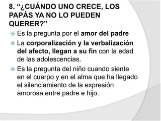 8. “¿CUÁNDO UNO CRECE, LOS
PAPÁS YA NO LO PUEDEN
QUERER?”
 Es la pregunta por el amor del padre
 La corporalización y la verbalización
del afecto, llegan a su fin con la edad
de las adolescencias.
 Es la pregunta del niño cuando siente
en el cuerpo y en el alma que ha llegado
el silenciamiento de la expresión
amorosa entre padre e hijo.
 