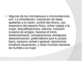  Algunos de los microabusos o microviolencias,
son: La intimidación, imposición de ideas
apelando a la razón, control del dinero, uso
expansivo del espacio físico, echar culpas a la
mujer, descalificaciones, silencio, inclusión
invasiva de amigos, hacerse el tonto,
distanciamiento, comparaciones ventajosas,
desautorización, paternalismo (por tu propio
bien), sexismo verbal o gestual, abochornar,
trivializar situaciones, y otras muchas maneras
de humilla a la mujer.
 