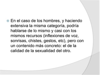  En el caso de los hombres, y haciendo
extensiva la misma categoría, podría
hablarse de lo mismo y casi con los
mismos recursos (inflexiones de voz,
sonrisas, chistes, gestos, etc), pero con
un contenido más concreto: el de la
calidad de la sexualidad del otro.
 