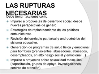 LAS RUPTURAS
NECESARIASDebe tomar acciones como:
 Impulso a propuestas de desarrollo social, desde
nuevas perspectivas de género.
 Estrategias de replanteamiento de las políticas
comunicativas
 Revisión del currículo patriarcal y androcéntrico del
sistema educativo.
 Generación de programas de salud física y emocional
para hombres (pre/violentos, abusadores, abusados,
desempleados, en alto riesgo social y emocional…)
 Impulso a proyectos sobre sexualidad masculina
(capacitación, grupos de apoyo, investigaciones,
centros de atención).
 