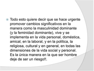  Todo esto quiere decir que se hace urgente
promover cambios significativos en la
manera como la masculinidad dominante
(y la feminidad dominante), vive y se
implementa en la vida personal, doméstica,
amical, en la laboral, y en la política, la
religiosa, cultural y en general, en todas las
dimensiones de la vida social y personal.
Es la única manera en la que ser hombre
deje de ser un riesgo!!.
 