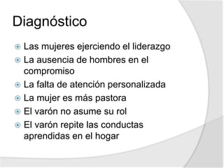 Diagnóstico
 Las mujeres ejerciendo el liderazgo
 La ausencia de hombres en el
compromiso
 La falta de atención personalizada
 La mujer es más pastora
 El varón no asume su rol
 El varón repite las conductas
aprendidas en el hogar
 