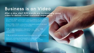 Business is on Video 
After a slow start B2B brands are increasingly using 
video to deliver richer customer experience 
22 million B2B customers watch videos on YouTube 
every month - 3rd most used B2B social platform. 
Over 50% of B2B customers regularly watch as part 
of their decision making process. 
76% of B2B marketers regularly use video. 70% 
claim video outperforms other content for 
conversion. 
77% of UK B2B brands have a presence on YouTube. 
Not just volume but breadth: brand stories, 
testimonials, how tos, interviews, case studies. 
Sources: Demand Metric, Forbes. 
 