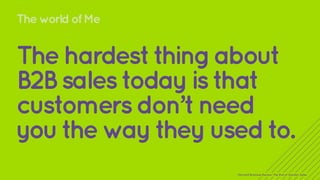 The world of Me 
The hardest thing about 
B2B sales today is that 
customers don’t need 
you the way they used to. 
Harvard Business Review: The End of Solution Sales 
 