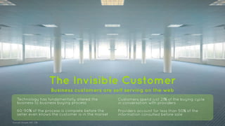 The Invisible Customer 
Business customers are self serving on the web 
Technology has fundamentally altered the 
business to business buying process 
60-90% of the process is complete before the 
seller even knows the customer is in the market 
Sources: Google, IDG, CEB 
Customers spend just 21% of the buying cycle 
in conversation with providers 
Providers account for less than 50% of the 
information consulted before sale 
 