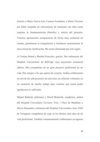 10
Gracias a Maria Teresa Luis, Carmen Fernández y Mariví Navarro
por haber aceptado mi ofrecimiento de contrastar con ellas como
expertas la fundamentación filosófica y teórica del proyecto.
Vuestras aportaciones enriquecieron de forma muy sustancial mi
estudio, permitieron la triangulación y facilitaron enormemente la
tarea inicial de clarificación. Me siento afortunada por este regalo.
A Cristina Matud y Maribel Gonzalez, gracias. Dos enfermeras del
Hospital Universitario de Bellvitge cuya trayectoria asistencial
admiro. Dos compañeras en un gran proyecto profesional de mi
vida. Dos amigas a las que quiero de corazón. Ambas colaborasteis
en uno de los sub-proyectos de esta tesis; un esfuerzo voluntario en
un momento de mucho trabajo para vosotras que nunca podré
agradeceros lo suficiente.
Miquel Barberá, enfermero y David Monterde, estadístico, ambos
del Hospital Univesitario Germans Trias i Pujol de Badalona y
Olivia Hernandez, enfermera del Hospital Universitario Joan XXIII
de Tarragona; compañeros de viaje en los últimos siete años de mi
vida profesional. También voluntariamente colaborasteis en algunos
 