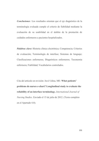 130
esqueléticos (50,5%), otras condiciones médicas o quirúrgicas (29,8
%) y obstétricas (19.3%).
Las principales medidas de resultados establecidas fueron: el uso de
los diagnósticos enfermeros de la terminología ATIC y su
incidencia acumulada fue analizada mediante revisión retrospectiva
de los planes de cuidados electrónicos durante un periodo de 3 años.
El análisis de los datos incluyó estadísticos descriptivos con un
nivel de confianza del 95% para los intervalos de confianza.
Resultados: La mayoría de los conceptos diagnósticos de la
terminología ATIC (92.3%) fueron empleados por las enfermeras
para ilustrar los problemas de los pacientes en los planes de
cuidados electrónicos. Su frecuencia de uso presentaba amplias
variaciones, desde diagnósticos empleados con mucha frecuencia
como el Riesgo de hemorragia (51,4%; IC 95%: 51.25-51.65) o
Dolor agudo (49,6%; IC: 49.49-49.88) a otros empleados
únicamente en casos excepcionales como Fecaloma o
Extravasación. El primer diagnóstico enfermero relacionado con la
familia o el cuidador emerge en el 32º puesto del ranking.
 