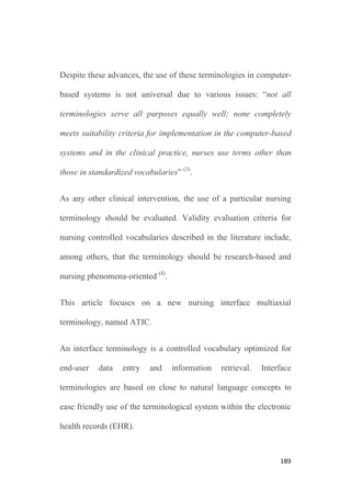 188
World wide efforts in nursing terminological works are reflected in
the American Nurses Association (ANA) recognition program for
terminologies as supporting nursing practice, including several
controlled vocabularies like the North American Nursing Diagnosis
Association Taxonomy (NANDA-I), the Nursing Interventions
Classification (NIC), the Clinical Care Classification (CCC), the
Nursing Outcomes Classification (NOC) or the Omaha System
among others (5)
. In this same way, the International Council of
Nurses (ICN) has been increasingly investing efforts in the
development of a unified nursing language system, that is, the
International Classification for Nursing Practice (ICNP) (6)
.
Institutions and researchers from different countries have joined this
professional mandate designing, implementing and evaluating
controlled vocabularies for nursing practice including: the nursing
diagnosis ZEFP®
project from Switzerland, the C-HOBIC project
from Canada, the VIPS®
model from Sweden, the ENP®
classification from Germany, or the International Standards
Organization (ISO) framework for nursing language (4,7-11)
.
 