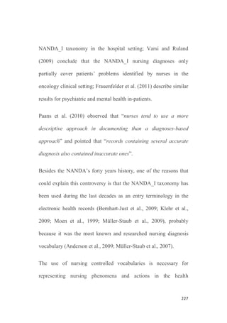 225
2. Background
Several authors have addressed the use of nursing diagnoses to
represent patients’ problems in charting the care planning in patient
records, to reflect nurses’ judgement on patient’ status (Bernhart-
Just et al., 2010; Müller-Staub et al., 2006).
Most of the nursing literature covering this issue focuses on the
concept of nursing diagnosis as described by the North American
Nursing Diagnosis Association (NANDA): “A nursing diagnosis is
a clinical judgement about individual, family or community
responses to actual or potential health problems/life processes.
Nursing diagnoses provide the basis for the selection of nursing
interventions to achieve outcomes for which the nurse is
accountable” (NANDA, 1990).
Although this concept has been widely debated, confronted to the
terms “patient problem” or “nursing problems”, and diverse
positions are held, it seems that agreement exist in defining the
essential components of a nursing diagnosis, including that: (1) it is
a nursing judgement on a patient (or group) actual or potential
 