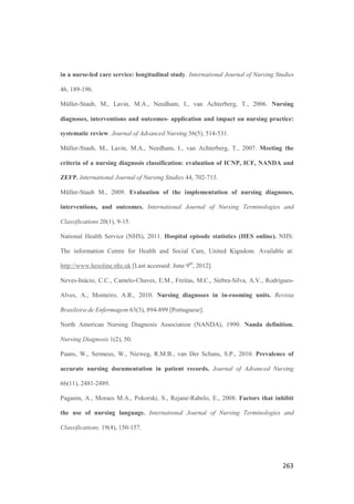 259
References
American Psychologycal Association., 2010. Publication manual of the American
Psychological Association. 6th
edition. Washington, DC.
Anderson, C.A., Keenan, G., Jones, J., 2009. Using bibliometrics to support your
selection of a nursing terminology set. CIN Computers Informatics Nursing 27(2), 82-90.
Armitage, M., Eddleston, J., Stokes, T., 2007. Recognising and responding to acute
illness in adults in hospital: summary of NICE guidance. British Medical Journal
335(7613), 258-259.
Bakken, S., Cashen, M.S., Mendoca, E.A., O’Brien, A., Zieniewicz, J., 2000.
Representing nursing activities within a concept-oriented terminological system:
evaluation of a type definition. Journal of the American Medical Informatics Association
7 (1), 81-90.
Bakken. S., Stone, P.W., Larson, E.L., 2008. A nursing informatics research agenda for
2008-18: Contextual influences and key components. Nurs Outlook 56(5): 206-214.
Benner, P., Tanner, C., Chesla, C., 2009. Expertise in nursing practice. Caring, clinical
judgment and ethics. 2nd
Edition. Springer Publishing Company, New York.
Bernhart-Just, A., Hillewerth, K., Holzer-Pruss, C., Paprotny, M., Zimmermann Heinrich
H., 2009. The electronic use of the NANDA-, NOC- and NIC- classifications and
implications for nursing practice. Pflege 22(6), 443-54. [German]
Bernhart-Just A, Lassen B, Schwendimann R., 2010. Representing the nursing process
with nursing terminologies in electronic medical record systems: a Swiss approach.
CIN: Computers, Informatics, Nursing 28 (6), 345-52.
Bisca, M.M., Marques, I.R., 2010. Profile of nursing diagnoses before to start the
hemodialitic treatment. Revista Brasileira de Enfermagem 63(3), 435-439. [Portuguese]
 