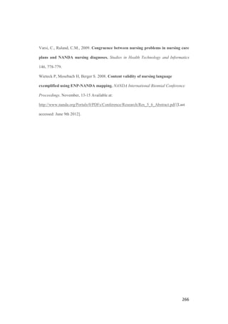 262
Klehr, J., Hafner, J., Spelz, L.M., Steen, S., Weaver, K., 2009. Implementation of
standardized nomenclature in the electronic medical record. International Journal of
Nursing Terminologies and Classifications 20(4), 169-80.
Lee, T., Yeh, CH., Ho, LH., 2002. Application of a computerized nursing care plan
system in one hospital: experiences in ICU nurses in Taiwan. Journal of Advanced
Nursing. 39(1), 61-67.
Levinson, DR., 2010. Adverse events in hospitals: national incidence among Medicare
beneficiaries. U.S. Department of Health and Human Services. Available at:
http://oig.hhs.gov/oei/reports/oei-06-09-00090.pdf [Last accessed: June 9th, 2012]
Lützén , K., Tishelman, C., 1996. Nursing diagnosis: a critical analysis of underlying
assumptions. International Journal of Nursing Studies 33(2), 190-200.
Marin, H.F., Rodrigues, R.J., Delaney, C., Nielsen, G.H., Yan J., 2000. Building
standard-based nursing information systems. Pan American Health Organization.
World Health Organization, Washington D.C.
Martins, Q.C., Aliti, G., Rabelo, E.R., 2010. Decreased cardiac output: clinical
validation in patients with decompensated heart failure. International Journal of
Nursing Terminologies and Classifications 21 (4), 156-65.
Ministerio de Sanidad y Política Social (MSPS), 2011. Statistics of health care settings
with inpatient regimen. Instituto de Información Sanitaria MSPS, Spain. Available at:
http://msps.es/estadEstudios/estadisticas/docs/ESCRI_2009.pdf [Last accessed: June 9th,
2012]. [Spanish].
Moen, A., Henry, S.B., Warren, J.J., 1999. Representing nursing judgements in the
electronic health record. Journal of Advanced Nursing 30(4), 990-7.
Morales-Asencio, J.M., Morilla-Herrera, J.C., Martín-Santos, F.J., Gonzalo-Jiménez, E.,
Cuevas-Fernández-Gallego, M., Bonill de las Nieves, C., et al., 2009. The association
between nursing diagnoses, resource utilisation and patient and caregiver outcomes
 