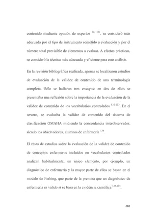 279
máxima variación para conseguir una mayor representatividad de
todos los aspectos relacionados con los conceptos de estudio,
ampliando mediante muestreo por bola de nieve los textos a incluir.
Tercero, el conocimiento que deriva de la conceptualización
interpretativa de los elementos metaparadigmáticos y del proceso
enfermero, obtenido mediante el despliegue del círculo
hermenéutico, considera las aportaciones textuales de múltiples
autores, teniendo en cuenta el criterio de calidad metodológica de
“múltiples voces”. Aún así, las influencias filosóficas de la
investigadora condicionaron claramente el resultado de la
interpretación.
Por último, los estudios de validación cualitativa en relación con los
vocabularios controlados disciplinares se posicionan
mayoritariamente en procesos de validación de un único concepto,
no del vocabulario completo como es el caso de esta tesis. Del
mismo modo, la literatura recoge estudios cualitativos que tratan de
evidenciar la validez de constructo de los diagnósticos enfermeros
129
. Esta posible incongruencia metodológica podría estar
 