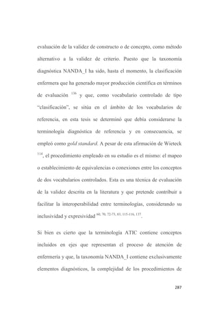 283
contenido mediante opinión de expertos 98, 131
, se consideró más
adecuada por el tipo de instrumento sometido a evaluación y por el
número total previsible de elementos a evaluar. A efectos prácticos,
se consideró la técnica más adecuada y eficiente para este análisis.
En la revisión bibliográfica realizada, apenas se localizaron estudios
de evaluación de la validez de contenido de una terminología
completa. Sólo se hallaron tres ensayos: en dos de ellos se
presentaba una reflexión sobre la importancia de la evaluación de la
validez de contenido de los vocabularios controlados 132-133
. En el
tercero, se evaluaba la validez de contenido del sistema de
clasificación OMAHA midiendo la concordancia interobservador,
siendo los observadores, alumnos de enfermería 134
.
El resto de estudios sobre la evaluación de la validez de contenido
de conceptos enfermeros incluidos en vocabularios controlados
analizan habitualmente, un único elemento, por ejemplo, un
diagnóstico de enfermería y la mayor parte de ellos se basan en el
modelo de Ferhing, que parte de la premisa que un diagnóstico de
enfermería es válido si se basa en la evidencia científica 129,135
.
 
