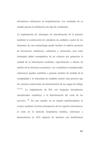 301
Los estudios para contribuir a la mejora continuada de los
vocabularios controlados enfermeros tradicionales son necesarios e
importantes.
La construcción de la clasificación “unificada” NNN y su impacto
en la práctica debe evaluarse de forma adecuada, teniendo en cuenta
la existencia de antecedentes recientes que orientan hacia posibles
inconsistencias y considerando que, la aplicación lineal de NNN
para representar la práctica clínica enfermera puede resultar
contraproducente 94
.
Igualmente, el estudio de los lenguajes estandarizados enfermeros
debería orientarse a los procesos de validación formal de cada
sistema terminológico en su conjunto, no sólo a evaluar por
ejemplo, la validez de un único diagnóstico o una intervención. En
este sentido, también sería interesante disponer de estudios de
validación transcultural.
La terminología ATIC plantea múltiples retos de indagación que
incluyen la ampliación del proceso de validación, el diagnóstico y
análisis de las áreas de mejora; la descripción de su uso en distintos
 
