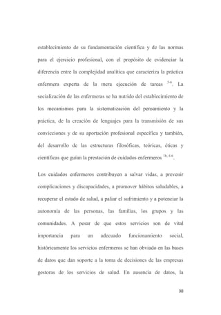 30
establecimiento de su fundamentación científica y de las normas
para el ejercicio profesional, con el propósito de evidenciar la
diferencia entre la complejidad analítica que caracteriza la práctica
enfermera experta de la mera ejecución de tareas 5-6
. La
socialización de las enfermeras se ha nutrido del establecimiento de
los mecanismos para la sistematización del pensamiento y la
práctica, de la creación de lenguajes para la transmisión de sus
convicciones y de su aportación profesional específica y también,
del desarrollo de las estructuras filosóficas, teóricas, éticas y
científicas que guían la prestación de cuidados enfermeros 1b, 4-6
.
Los cuidados enfermeros contribuyen a salvar vidas, a prevenir
complicaciones y discapacidades, a promover hábitos saludables, a
recuperar el estado de salud, a paliar el sufrimiento y a potenciar la
autonomía de las personas, las familias, los grupos y las
comunidades. A pesar de que estos servicios son de vital
importancia para un adecuado funcionamiento social,
históricamente los servicios enfermeros se han obviado en las bases
de datos que dan soporte a la toma de decisiones de las empresas
gestoras de los servicios de salud. En ausencia de datos, la
 