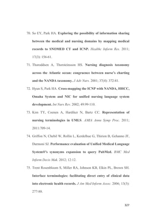 323
41. Munyisia EN, Yu P, Hailey D. Does the introduction of an
electronic nursing documentation system in a nursing home
reduce time on documentation for the nursing staff? Int J Med
Inform. 2011; 80(11): 782-92.
42. Gooch P, Roudsari A. Computerization of workflows, guidelines,
and care pathways: a review of implementation challenges for
process-oriented health information systems. J Am Med Inform
Assoc. 2011; 18(6): 738-48.
43. Fogelberg Dahm M, Wadensten B. Nurses' experiences of and
opinions about using standardized care plans in electronic health
records. Stud Health Technol Inform. 2009; 146: 763-4.
44. Wibe T, Edwin E, Husby EH, Vedal T. Implementation of nursing
care plan in the Electronic Patient Record (EPR) findings and
experiences. Stud Health Technol Inform. 2006; 122: 309-13.
45. Mayers MG. A systematic approach to the nursing care plan. 2a
Ed. New York, NY Apple-Century-Crofts. 1978; pp. 4-19.
46. Holloway, NM. Medical surgical care plans. Springhouse, Pe.
Springhouse Corporation. 1988; pp. xii-xiii.
47. Carpenito LJ. Nursing care plans and documentation. 5a Ed.
Philadelphia, Pa. Lippincott, Williams  Wilkins. 2009; pp. 3-8.
 