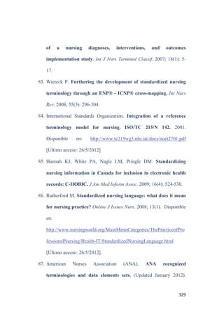 325
56. Cimino JJ. The concepts of language and the language of concepts.
Methods Inf Med. 1998; 37: 311.
57. Gutiérrez BM. La ciencia empieza en la palabra. Análisis e historia
del lenguaje científico. Barcelona. Península. 1998.
58. Rodgers BL, Knalf KA. Concept development in nursing.
Foundations, techniques and applications. 2a ed. Philadelphia: WB
Saunders Co. 2000; pp. 7-64.
59. Thompson H. Fever: a concept analysis. J Adv Nurs. 2005; 51(5):
484-92.
60. Hardiker NR, Rector AL. Structural validation of nursing
terminologies. J Am Med Inform Assoc. 2001; 8(3):212-21.
61. Sewell, JP, Thede, LQ. Informatics and Nursing: opportunities and
challenges. Online Glossary of terms. 2010. Disponible en:
http://dlthede.net/Informatics/glossary2.html [Último acceso:
20/5/12].
62. North American Nursing Diagnosis Association (NANDA
International). Diagnósticos enfermeros. Definiciones y
clasificación 2009-2011. Barcelona, Elsevier. 2010; pp. 1-18.
63. Termcat, Centre de terminologia. Classificació internacional de
malalties 9ª revisió_Modificació clínica. 7ª edición. Barcelona.
Pòrtic. 2009; pp.11-16.
 