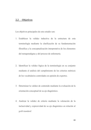 69
2.2 Objetivos
Los objetivos principales de este estudio son:
1. Establecer la validez inductiva de la estructura de esta
terminología mediante la clarificación de su fundamentación
filosófica y la conceptualización interpretativa de los elementos
del metaparadigma y del proceso de enfermería.
2. Identificar la validez lógica de la terminología en su conjunto
mediante el análisis del cumplimiento de los criterios métricos
de los vocabularios controlados en opinión de expertos.
3. Determinar la validez de contenido mediante la evaluación de la
orientación conceptual de su eje diagnóstico.
4. Analizar la validez de criterio mediante la valoración de la
inclusividad y expresividad de su eje diagnóstico en relación al
gold standard.
 