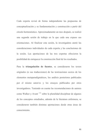 81
Cada experta revisó de forma independiente las propuestas de
conceptualización y su fundamentación y construcción a partir del
círculo hermenéutico. Aproximadamente un mes después, se realizó
una segunda sesión de trabajo en la que cada una expuso sus
orientaciones. Al finalizar esta sesión, la investigadora anotó las
consideraciones individuales de cada experta y las conclusiones de
la sesión. Las aportaciones de las tres expertas ofrecieron la
posibilidad de enriquecer la construcción final de los resultados.
Para la triangulación de fuentes, se consideraron los textos
originales (o sus traducciones) de las teorizaciones acerca de los
elementos metaparadigmáticos, los análisis posteriores publicados
por el mismo autor/es y los ensayos publicados por otros
investigadores. Teniendo en cuenta las recomendaciones de autores
como Walker y Avant 112
sobre la pluralidad disciplinar de algunos
de los conceptos estudiados, además de la literatura enfermera, se
consideraron también distintas aportaciones desde otras áreas de
conocimiento.
 