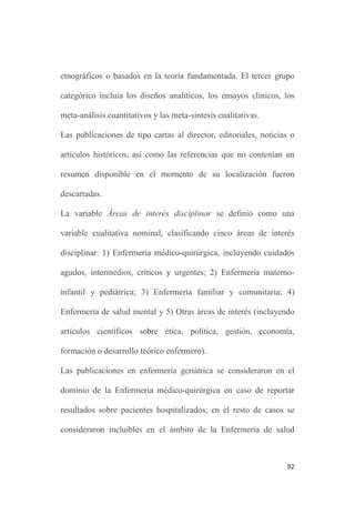 91
Sobre las referencias localizadas, se revisaba el resumen para su
posible inclusión o rechazo. En caso de duda, se procedía a la
obtención y lectura del artículo completo.
Las variables principales de resultados incluyeron: la presencia de
los conceptos objeto de estudio en la literatura enfermera y la
distribución por tipo de estudio y por área de interés disciplinar.
Las referencias localizadas para cada concepto objeto de estudio se
registraron en un formulario de recogida de datos que incluía las
variables principales de estudio: la presencia del concepto en la
literatura enfermera, el tipo de artículo y el área de interés
disciplinar.
La variable Presencia del concepto en la literatura enfermera se
definió como una variable cualitativa nominal dicotómica.
La variable Tipo de artículo se definió como una variable cualitativa
ordinal, mediante la categorización del tipo de diseño en tres
grupos. La primera categoría incluía estudios de casos, series de
casos, revisiones y análisis conceptuales. La segunda categoría
clasificaría los diseños descriptivos cuantitativos, los estudios de
validación y los diseños inductivos exploratorios, fenomenológicos,
 