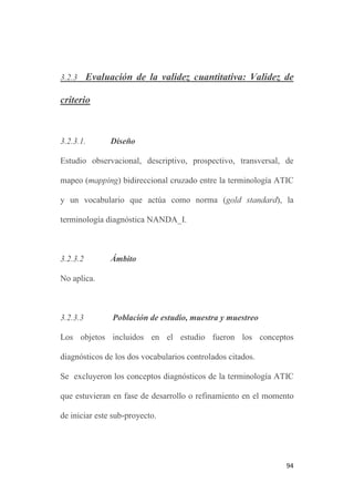 93
familiar y comunitaria. Las publicaciones sobre salud escolar,
enfermería penitenciaria y forense así como las de atención
domiciliaria también se incluyeron en este dominio, exceptuando el
caso de la hospitalización domiciliaria, incluida en el dominio de la
Enfermería médico-quirúrgica.
Los datos fueron recogidos por la investigadora de forma
sistemática entre el 2 de julio de 2010 y el 31 de enero de 2012.
3.2.2.5 Análisis de los datos
Los datos recogidos fueron procesados en una hoja de cálculo Excel
(Microsoft Office 2007) y revisados para detectar duplicidades o
errores de procesamiento. Para el análisis de las variables de estudio
se emplearon estadísticos descriptivos, incluyendo proporciones,
media y desviación estándar. El intervalo de confianza se calculó
para un nivel de confianza del 95%.
Los resultados de este estudio de evaluación de la validez de
contenido se presentan en el capítulo 4, en forma de manuscrito
enviado en marzo de 2012 a la Revista Latino Americana de
Enfermagem para que consideren su publicación.
 