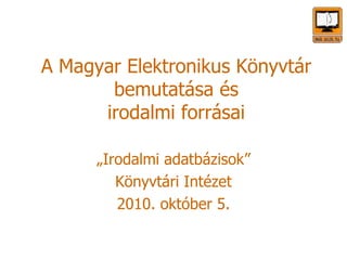 A Magyar Elektronikus Könyvtár bemutatása és irodalmi forrásai „Irodalmi adatbázisok” Könyvtári Intézet 2010. október 5. 