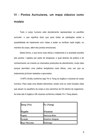 VI - Pontos Auriculares, um mapa clássico como
modelo
Todo o corpo humano está devidamente representado no pavilhão
auricular, o que significa dizer que para todas as patologias existe a
possibilidade de tratamento com vistas a sedar ou tonificar cada órgão, ou
membro do corpo, além dos pontos emocionais.
Desta forma, o que torna mais eficaz o tratamento é a acertada escolha
dos pontos / regiões por parte do terapeuta, o qual através da prática e do
conhecimento vai criando os chamados protocolos de atendimento, muito úteis
porque permitem uma prática terapêutica mais eficaz, uma vez que os
tratamentos já foram testados e aprovados.
A MTC dividiu conforme seja Yin e Yang os órgãos e vísceras do corpo
humano. Para cada uma destes elementos, existe uma ou mais funções vitais
que atuam no equilíbrio do corpo e nos caminhos do Chi dentro do organismo.
Ao todo são 5 órgãos e 06 vísceras conforme a tabela Yin / Yang abaixo
Zang (Yin)
Órgaõs
Fu (Yang)
Vísceras
Fígado Vesícula Biliar
Coração Intestino Delgado
Baço Pâncreas Estômago
2
 
