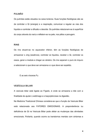 PULMÃO
Os pulmões estão situados na caixa torácica. Suas funções fisiológicas são as
de controlar o Qi (energia) e a respiração, comunicar e regular as vias dos
líquidos e controlar a difusão e descida. Os pulmões relacionam-se à superfície
do corpo através do nariz e refletem-se na pele, nos pêlos e penugem.
RINS
Os rins situam-se no aquecedor inferior, têm as funções fisiológicas de
armazenar o Jing (essência), controlar os líquidos, receber o Qi, controlar os
ossos, gerar a medula e chegar ao cérebro. Os rins separam o puro do impuro
e selecionam o que deve ser armazena e o que deve ser expelido.
E as seis vísceras Fu
VESÍCULA BILIAR
A vesícula biliar está ligada ao Fígado, é onde se armazena a bile com a
finalidade de ajudar o estômago e o baço/pâncreas na digestão.
Na Medicina Tradicional Chinesa considera-se que a função da Vesícula Biliar
está relacionada aos FATORES EMOCIONAIS. A preponderância ou
deficiência de Qi na Vesícula Biliar pode afetar as mudanças das atividades
emocionais. Portanto, quando ocorre os transtornos mentais com sintomas e
4
 
