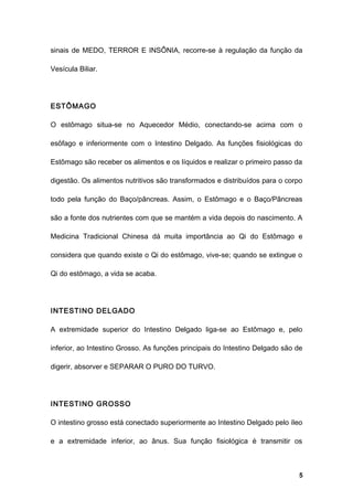 sinais de MEDO, TERROR E INSÔNIA, recorre-se à regulação da função da
Vesícula Biliar.
ESTÔMAGO
O estômago situa-se no Aquecedor Médio, conectando-se acima com o
esôfago e inferiormente com o Intestino Delgado. As funções fisiológicas do
Estômago são receber os alimentos e os líquidos e realizar o primeiro passo da
digestão. Os alimentos nutritivos são transformados e distribuídos para o corpo
todo pela função do Baço/pâncreas. Assim, o Estômago e o Baço/Pâncreas
são a fonte dos nutrientes com que se mantém a vida depois do nascimento. A
Medicina Tradicional Chinesa dá muita importância ao Qi do Estômago e
considera que quando existe o Qi do estômago, vive-se; quando se extingue o
Qi do estômago, a vida se acaba.
INTESTINO DELGADO
A extremidade superior do Intestino Delgado liga-se ao Estômago e, pelo
inferior, ao Intestino Grosso. As funções principais do Intestino Delgado são de
digerir, absorver e SEPARAR O PURO DO TURVO.
INTESTINO GROSSO
O intestino grosso está conectado superiormente ao Intestino Delgado pelo íleo
e a extremidade inferior, ao ânus. Sua função fisiológica é transmitir os
5
 