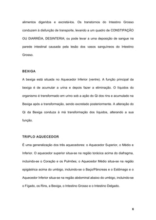 alimentos digeridos e excretá-los. Os transtornos do Intestino Grosso
conduzem à disfunção de transporte, levando a um quadro de CONSTIPAÇÃO
OU DIARRÉIA, DESINTERIA; ou pode levar a uma deposição de sangue na
parede intestinal causada pela lesão dos vasos sanguíneos do Intestino
Grosso.
BEXIGA
A bexiga está situada no Aquecedor Inferior (ventre). A função principal da
bexiga é de acumular a urina e depois fazer a eliminação. O líquidos do
organismo é transformado em urino sob a ação do Qi dos rins e acumulado na
Bexiga após a transformação, sendo excretado posteriormente. A alteração do
Qi da Bexiga conduza à má transformação dos líquidos, alterando a sua
função.
TRIPLO AQUECEDOR
É uma generalização dos três aquecedores: o Aquecedor Superior, o Médio e
Inferior. O aquecedor superior situa-se na região torácica acima do diafragma,
incluindo-se o Coração e os Pulmões; o Aquecedor Médio situa-se na região
epigástrica acima do umbigo, incluindo-se o Baço/Pâncreas e o Estômago e o
Aquecedor Inferior situa-se na região abdominal abaixo do umbigo, incluindo-se
o Fígado, os Rins, a Bexiga, o Intestino Grosso e o Intestino Delgado.
6
 