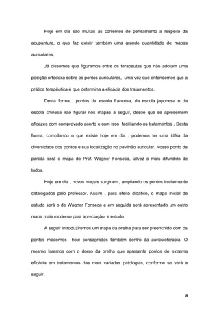 Hoje em dia são muitas as correntes de pensamento a respeito da
acupuntura, o que faz existir também uma grande quantidade de mapas
auriculares.
Já dissemos que figuramos entre os terapeutas que não adotam uma
posição ortodoxa sobre os pontos auriculares, uma vez que entendemos que a
prática terapêutica é que determina a eficácia dos tratamentos.
Desta forma, pontos da escola francesa, da escola japonesa e da
escola chinesa irão figurar nos mapas a seguir, desde que se apresentem
eficazes com comprovado acerto e com isso facilitando os tratamentos . Desta
forma, compilando o que existe hoje em dia , podemos ter uma idéia da
diversidade dos pontos e sua localização no pavilhão auricular. Nosso ponto de
partida será o mapa do Prof. Wagner Fonseca, talvez o mais difundido de
todos.
Hoje em dia , novos mapas surgiram , ampliando os pontos inicialmente
catalogados pelo professor. Assim , para efeito didático, o mapa inicial de
estudo será o de Wagner Fonseca e em seguida será apresentado um outro
mapa mais moderno para apreciação e estudo
A seguir introduziremos um mapa da orelha para ser preenchido com os
pontos modernos hoje consagrados também dentro da auriculoterapia. O
mesmo faremos com o dorso da orelha que apresenta pontos de extrema
eficácia em tratamentos das mais variadas patologias, conforme se verá a
seguir.
8
 