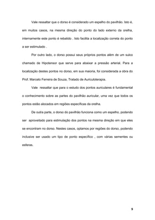 Vale ressaltar que o dorso é considerado um espelho do pavilhão. Isto é,
em muitos casos, na mesma direção do ponto do lado externo da orelha,
internamente este ponto é rebatido . Isto facilita a localização correta do ponto
a ser estimulado .
Por outro lado, o dorso possui seus próprios pontos além de um sulco
chamado de Hipotensor que serve para abaixar a pressão arterial. Para a
localização destes pontos no dorso, em sua maioria, foi considerada a obra do
Prof. Marcelo Ferreira de Souza, Tratado de Auriculoterapia.
Vale ressaltar que para o estudo dos pontos auriculares é fundamental
o conhecimento sobre as partes do pavilhão auricular, uma vez que todos os
pontos estão alocados em regiões específicas da orelha.
De outra parte, o dorso do pavilhão funciona como um espelho, podendo
ser aproveitado para estimulação dos pontos na mesma direção em que eles
se encontram no dorso. Nestes casos, optamos por regiões do dorso, podendo
inclusive ser usado um tipo de ponto específico , com várias sementes ou
esferas.
9
 