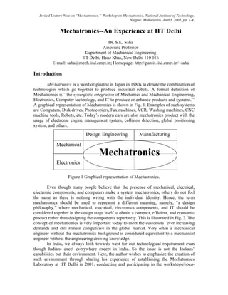 Invited Lecture Note on “Mechatronics,” Workshop on Mechatronics, National Institute of Technology,
                                                          Nagpur, Maharastra, Jan03, 2005, pp. 1-4.


                Mechatronics--An Experience at IIT Delhi
                                         Dr. S.K. Saha
                                     Associate Professor
                           Department of Mechanical Engineering
                         IIT Delhi, Hauz Khas, New Delhi 110 016
           E-mail: saha@mech.iitd.ernet.in; Homepage: http://paniit.iitd.ernet.in/~saha

Introduction
       Mechatronics is a word originated in Japan in 1980s to denote the combination of
technologies which go together to produce industrial robots. A formal definition of
Mechatronics is ``the synergistic integration of Mechanics and Mechanical Engineering,
Electronics, Computer technology, and IT to produce or enhance products and systems.’’
A graphical representation of Mechatronics is shown in Fig. 1. Examples of such systems
are Computers, Disk drives, Photocopiers, Fax machines, VCR, Washing machines, CNC
machine tools, Robots, etc. Today’s modern cars are also mechatronics product with the
usage of electronic engine management system, collision detection, global positioning
system, and others.

                                Design Engineering                Manufacturing
             Mechanical
                                        Mechatronics
             Electronics

                     Figure 1 Graphical representation of Mechatronics.

        Even though many people believe that the presence of mechanical, electrical,
electronic components, and computers make a system mechatronics, others do not feel
the same as there is nothing wrong with the individual identity. Hence, the term
mechatronics should be used to represent a different meaning, namely, “a design
philosophy,” where mechanical, electrical, electronics components, and IT should be
considered together in the design stage itself to obtain a compact, efficient, and economic
product rather than designing the components separtately. This is illustrated in Fig. 2. The
concept of mechatronics is very important today to meet the customers’ ever increasing
demands and still remain competitive in the global market. Very often a mechanical
engineer without the mechatronics background is considered equivalent to a mechanical
engineer without the engineering drawing knowledge.
        In India, we always look towards west for our technological requirement even
though Indians excel everywhere except in India. So the issue is not the Indians’
capabilities but their environment. Here, the author wishes to emphasize the creation of
such environment through sharing his experience of establishing the Mechatornics
Laboratory at IIT Delhi in 2001, conducting and participating in the workshops/open-
 