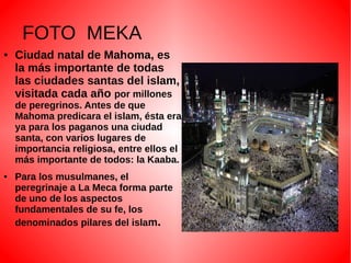 FOTO MEKA
●

Ciudad natal de Mahoma, es
la más importante de todas
las ciudades santas del islam,
visitada cada año por millones
de peregrinos. Antes de que
Mahoma predicara el islam, ésta era
ya para los paganos una ciudad
santa, con varios lugares de
importancia religiosa, entre ellos el
más importante de todos: la Kaaba.

●

Para los musulmanes, el
peregrinaje a La Meca forma parte
de uno de los aspectos
fundamentales de su fe, los
denominados pilares del islam.

 