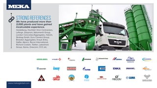 www.mekaglobal.com
STRONG REFERENCESWe have produced more than
3,000 plants and have gained
incalculable experience.
Heidelberg, Hochtief, Vinci Contractors,
Lafarge, Gazprom, Italcementi Group,
London Concretes/Aggregates, Holcim,
Strabag Gmbh, Euro Cement Group,
Breedon Aggregates, Knauf, Enka,
Galfar, Alesco, Recon International,
Richard Costain, Tekfen, Lakeshore
Group, Gama, Orascom, CCC etc.
 