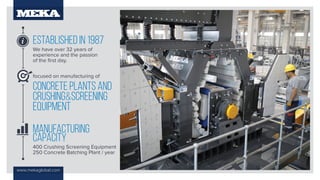 www.mekaglobal.com
ESTABLISHED IN 1987
We have over 32 years of
experience and the passion
of the first day.
MANUFACTURING
CAPACITY
400 Crushing Screening Equipment
250 Concrete Batching Plant / year
focused on manufacturing of
CONCRETE PLANTS and
CRUSHING&SCREENING
EQUIPMENT
 