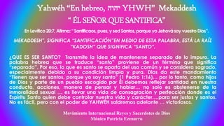 Yahwéh “En hebreo, ‫יהוה‬ YHWH” Mekaddesh
“ÉLSEÑORQUESANTIFICA”
En Levítico20:7, Afirma: “Santificaos,pues, y sed Santos, porque yo Jehovásoy vuestroDios”.
MEKADDESH”, SIGNIFICA “SANTIFICACIÓN”EN MEDIO DE ESTA PALABRA, ESTÁ LA RAÍZ
“KADOSH” QUE SIGNIFICA “SANTO”.
¿QUE ES SER SANTO? Transmite la idea de mantenerse separado de lo impuro. La
palabra hebrea que se traduce “santo” proviene de un término que significa
“separado”. Por eso, lo que es santo se aparta del uso común y se considera sagrado,
especialmente debido a su condición limpia y pura. Dios da este mandamiento
“Tienen que ser santos, porque yo soy santo” (1 Pedro 1:16)… por lo tanto, como hijos
de Dios y parte de un pueblo escogido por Él debemos reflejar santidad en nuestra
conducta, acciones, manera de pensar y hablar… no solo es abstenerse de la
inmoralidad sexual … es llevar una vida de consagración y perfección donde es el
Espíritu Santo quien debe controlar nuestra vida y carácter….para ser justos y santos.
No es fácil, pero con el poder de YAHWÉH saldremos adelante … victoriosos.
Movimiento Internacional Reyes y Sacerdotes de Dios
Mónica Patricia Ezenarro
 