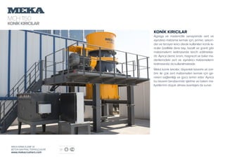 MCH1150
KONİKKIRICILAR
MEKA KIRMA ELEME VE
BETON SANTRALİ TEKNOLOJİLERİ
www.mekacrushers.com
KONİK KIRICILAR
Agrega ve madencilik sanayisinde sert ve
aşındırıcı malzeme kırmak için; primer, sekon-
der ve tersiyer kırıcı olarak kullanılan konik kı-
rıcılar özellikle dere taşı, bazalt ve granit gibi
malzemelerin kırılmasında tercih edilmekte-
dir. Ayrıca demir, krom, magnezit ve bakır ma-
denlerindeki sert ve aşındırıcı malzemelerin
kırılmasında da kullanılmaktadır.
Meka konik kırıcılar; dayanıklı tasarımı ve üre-
timi ile çok sert malzemeleri kırmak için ge-
reken sağlamlığı ve gücü temin eder. Ayrıca
bu tasarım beraberinde işletme ve bakım ma-
liyetlerinin düşük olması avantajını da sunar.
 