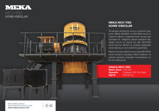 MCH1150
KONİKKIRICILAR
MEKA KIRMA ELEME VE
BETON SANTRALİ TEKNOLOJİLERİ
www.mekacrushers.com
MEKA MCH 1150
KONİK KIRICILAR
30 yılı aşan deneyimin sonucu üretimine baş-
lanan MEKA MCS900 ve MCH900 konik kı-
rıcılarını kullanan müşterilerimizin olumlu geri
dönüşleri ve aldığımız yüksek taleplerin teş-
vikiyle serinin bir büyük tipi olan MCH1150
Konik kırıcının AR-GE ve prototip çalışmaları
tamamlanmış ve seri üretimine geçilmiştir.
MekakonikkırıcıailesininyeniüyesiMCH1150;
konik kırıcıların avantajını, Meka kalitesini ve
yüksek kapasite avantajını harmanlayan üs-
tün bir ekipmandır.
KISACA MCH 1150
Motor Gücü	: 200 kW
Kapasite	: Yaklaşık 200 Ton/Saat
Ağırlık	: 18.400 kg.
 
