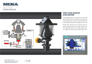 MCH1150
KONİKKIRICILAR
MEKA KIRMA ELEME VE
BETON SANTRALİ TEKNOLOJİLERİ
www.mekacrushers.com
KIRICI ÇIKIŞ AÇIKLIĞI
AYAR SİSTEMİ
Çıkış Açıklığı ayarı kontrol panosu üzerinden
yapılır. Sistem aşırı yük halinde otomatik ola-
rak açıklığı arttırır ve yükün ortadan kalkması
halinde açıklık ayarlanmış değere geri döner.
Açıklık Ayar sistemi, kırıcı haznesi içine de-
mir parçası gibi kırılamaz madde girmesi ha-
linde devreye girer ve ana milin aşağı inme-
sini sağlar ve kırılamayan madde dışarı atılır.
 