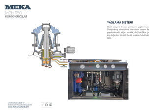 MCH1150
KONİKKIRICILAR
MEKA KIRMA ELEME VE
BETON SANTRALİ TEKNOLOJİLERİ
www.mekacrushers.com
YAĞLAMA SİSTEMİ
Özel alaşımlı bronz yatakların yağlanması,
Geliştirilmiş atmosferik devridaim sistem İle
yapılmaktadır. Yağın sıcaklık, debi ve filtre çı-
kış değerleri sürekli belirli aralıkta tutulmak-
tadır.
 